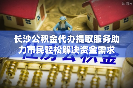 寿县长沙公积金代办提取服务助力市民轻松解决资金需求