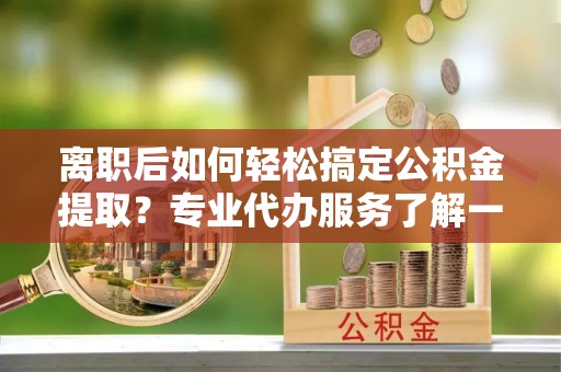 寿县离职后如何轻松搞定公积金提取？专业代办服务了解一下