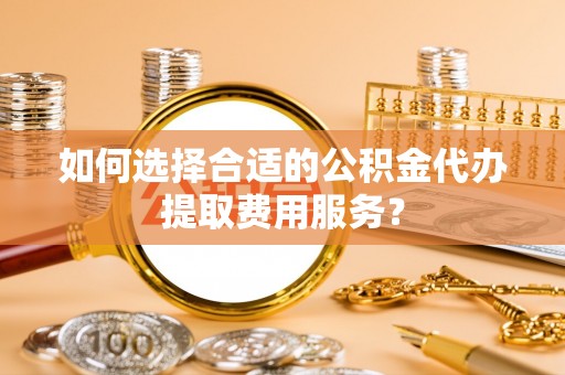 寿县如何选择合适的公积金代办提取费用服务？