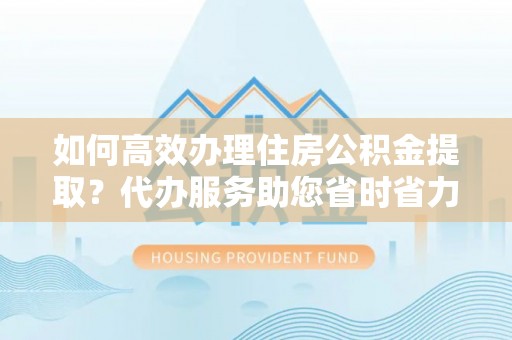 寿县如何高效办理住房公积金提取？代办服务助您省时省力