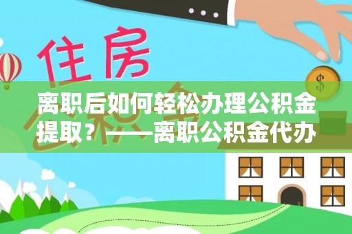 寿县离职后如何轻松办理公积金提取？——离职公积金代办提取服务详解