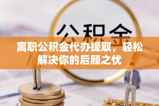 寿县离职公积金代办提取，轻松解决你的后顾之忧
