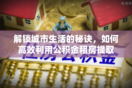 寿县解锁城市生活的秘诀，如何高效利用公积金租房提取