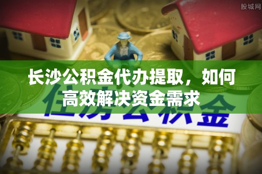 寿县长沙公积金代办提取，如何高效解决资金需求
