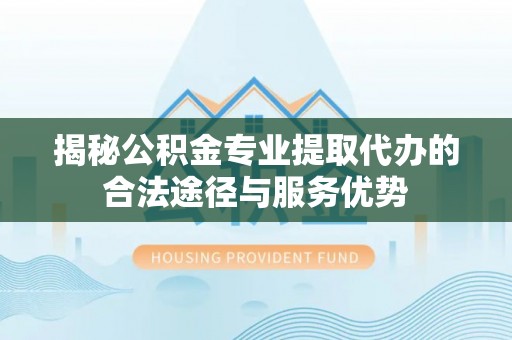 寿县揭秘公积金专业提取代办的合法途径与服务优势