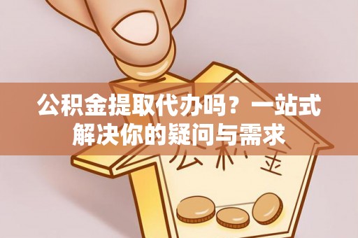 寿县公积金提取代办吗？一站式解决你的疑问与需求