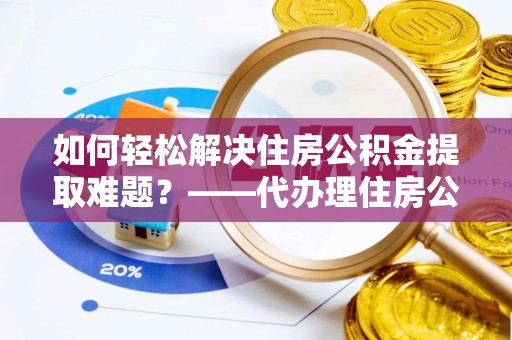 寿县如何轻松解决住房公积金提取难题？——代办理住房公积金提取服务解析