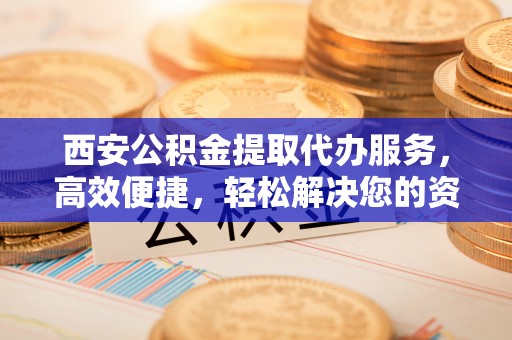 寿县西安公积金提取代办服务，高效便捷，轻松解决您的资金需求