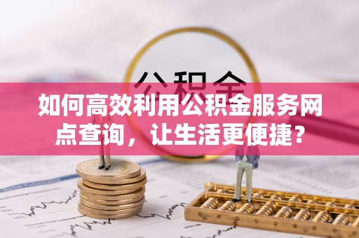 寿县如何高效利用公积金服务网点查询，让生活更便捷？