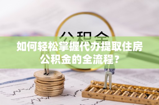 寿县如何轻松掌握代办提取住房公积金的全流程？