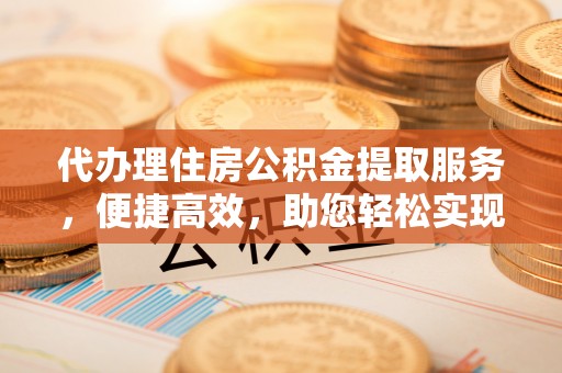 寿县代办理住房公积金提取服务，便捷高效，助您轻松实现资金规划