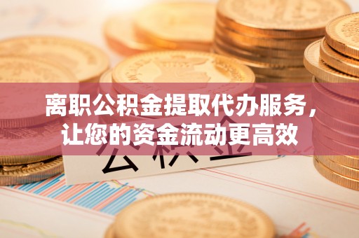 寿县离职公积金提取代办服务，让您的资金流动更高效