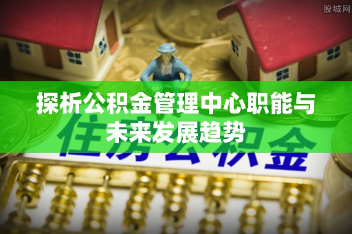 寿县探析公积金管理中心职能与未来发展趋势