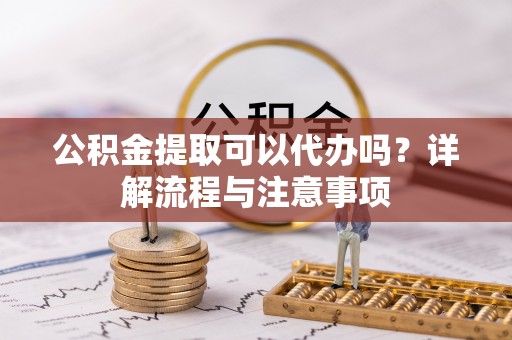 寿县公积金提取可以代办吗？详解流程与注意事项
