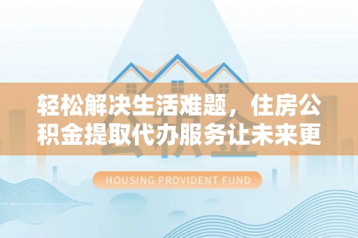 寿县轻松解决生活难题，住房公积金提取代办服务让未来更安心