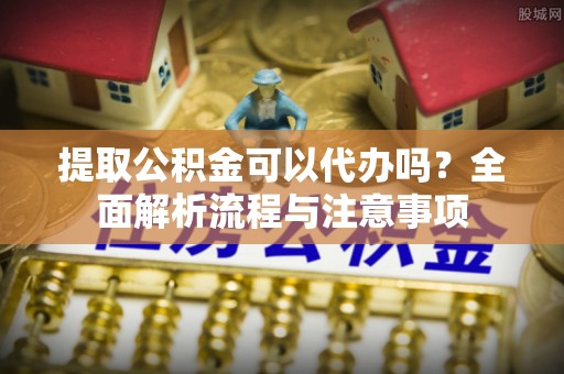 寿县提取公积金可以代办吗？全面解析流程与注意事项