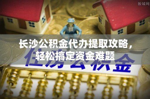 寿县长沙公积金代办提取攻略，轻松搞定资金难题