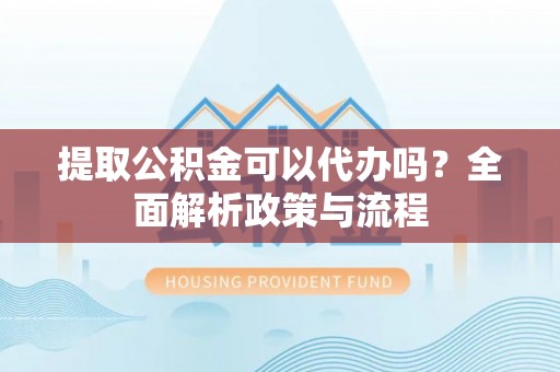 寿县提取公积金可以代办吗？全面解析政策与流程