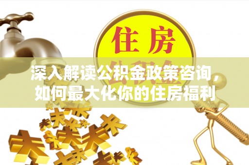 寿县深入解读公积金政策咨询，如何最大化你的住房福利