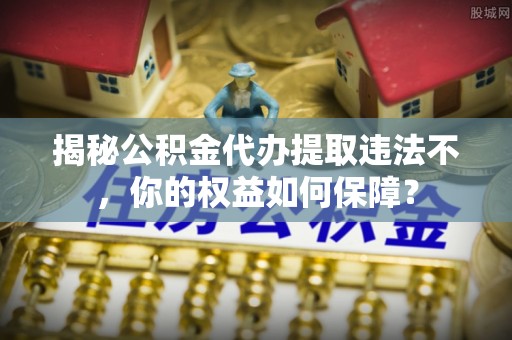 寿县揭秘公积金代办提取违法不，你的权益如何保障？